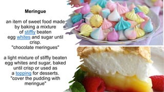 Meringue
an item of sweet food made
by baking a mixture
of stiffly beaten
egg whites and sugar until
crisp.
"chocolate meringues"
a light mixture of stiffly beaten
egg whites and sugar, baked
until crisp or used as
a topping for desserts.
"cover the pudding with
meringue"
 