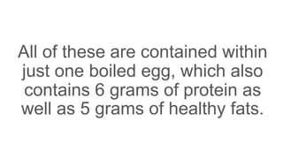 All of these are contained within
just one boiled egg, which also
contains 6 grams of protein as
well as 5 grams of healthy fats.
 