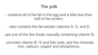 The yolk
- contains all of the fat in the egg and a little less than
half of the protein.
- also contains the fat-soluble vitamins A, D, and E.
- are one of the few foods naturally containing vitamin D.
- provides vitamin B 12 and folic acid, and the minerals
iron, calcium, copper and phosphorus.
 