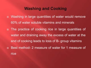  Washing in large quantities of water would remove
60% of water soluble vitamins and minerals
 The practice of cooking rice in large quantities of
water and draining away the excess of water at the
end of cooking leads to loss of B- group vitamins
 Best method- 2 measure of water for 1 measure of
rice
 
