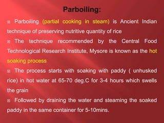 Parboiling (partial cooking in steam) is Ancient Indian
technique of preserving nutritive quantity of rice
 The technique recommended by the Central Food
Technological Research Institute, Mysore is known as the hot
soaking process
 The process starts with soaking with paddy ( unhusked
rice) in hot water at 65-70 deg.C for 3-4 hours which swells
the grain
 Followed by draining the water and steaming the soaked
paddy in the same container for 5-10mins.
 