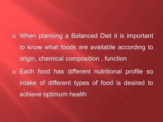  When planning a Balanced Diet it is important
to know what foods are available according to
origin, chemical composition , function
 Each food has different nutritional profile so
intake of different types of food is desired to
achieve optimum health
 