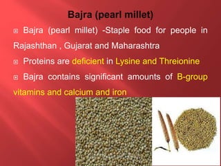  Bajra (pearl millet) -Staple food for people in
Rajashthan , Gujarat and Maharashtra
 Proteins are deficient in Lysine and Threionine
 Bajra contains significant amounts of B-group
vitamins and calcium and iron
 