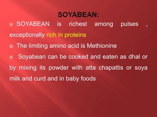  SOYABEAN is richest among pulses ,
exceptionally rich in proteins
 The limiting amino acid is Methionine
 Soyabean can be cooked and eaten as dhal or
by mixing its powder with atta chapattis or soya
milk and curd and in baby foods
 