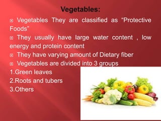  Vegetables They are classified as “Protective
Foods”
 They usually have large water content , low
energy and protein content
 They have varying amount of Dietary fiber
 Vegetables are divided into 3 groups
1.Green leaves
2.Roots and tubers
3.Others
 