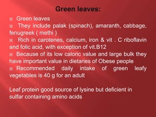  Green leaves
 They include palak (spinach), amaranth, cabbage,
fenugreek ( methi )
 Rich in carotenes, calcium, iron & vit . C riboflavin
and folic acid, with exception of vit.B12
 Because of its low caloric value and large bulk they
have important value in dietaries of Obese people
 Recommended daily intake of green leafy
vegetables is 40 g for an adult
Leaf protein good source of lysine but deficient in
sulfar containing amino acids
 