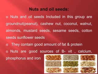  Nuts and oil seeds Included in this group are
groundnut(peanut), cashew nut, coconut, walnut,
almonds, mustard seeds, sesame seeds, cotton
seeds sunflower seeds
 They contain good amount of fat & protein
 Nuts are good sources of B- vit , calcium,
phosphorus and iron
 