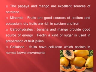  The papaya and mango are excellent sources of
carotene
 Minerals : Fruits are good sources of sodium and
potassium, dry fruits are rich in calcium and iron
 Carbohydrates : banana and mango provide good
source of energy . Pectin a kind of sugar is used in
preparation of fruit jellies
 Cellulose : fruits have cellulose which assists in
normal bowel movements
 