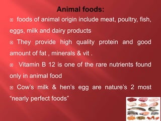  foods of animal origin include meat, poultry, fish,
eggs, milk and dairy products
 They provide high quality protein and good
amount of fat , minerals & vit .
 Vitamin B 12 is one of the rare nutrients found
only in animal food
 Cow’s milk & hen’s egg are nature’s 2 most
“nearly perfect foods”
 