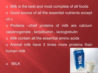  Milk is the best and most complete of all foods
 Good source of all the essential nutrients except
vit c
 Proteins –chief proteins of milk are calcium
caseinogenate , lactalbumin , lactoglobulin
 Milk contain all the essential amino acids
 Animal milk have 3 times more proteins than
human milk
 MILK
 