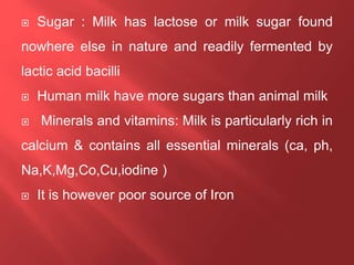  Sugar : Milk has lactose or milk sugar found
nowhere else in nature and readily fermented by
lactic acid bacilli
 Human milk have more sugars than animal milk
 Minerals and vitamins: Milk is particularly rich in
calcium & contains all essential minerals (ca, ph,
Na,K,Mg,Co,Cu,iodine )
 It is however poor source of Iron
 