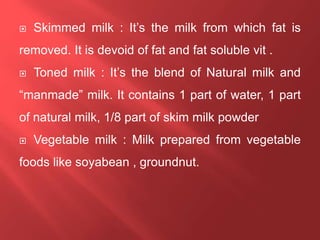  Skimmed milk : It’s the milk from which fat is
removed. It is devoid of fat and fat soluble vit .
 Toned milk : It’s the blend of Natural milk and
“manmade” milk. It contains 1 part of water, 1 part
of natural milk, 1/8 part of skim milk powder
 Vegetable milk : Milk prepared from vegetable
foods like soyabean , groundnut.
 