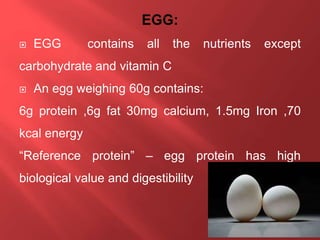  EGG contains all the nutrients except
carbohydrate and vitamin C
 An egg weighing 60g contains:
6g protein ,6g fat 30mg calcium, 1.5mg Iron ,70
kcal energy
“Reference protein” – egg protein has high
biological value and digestibility
 