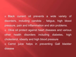  Black current oil prevents a wide variety of
disorders, including candida , fatigue, high blood
pressure, pain and inflammation and skin problems.
 Olive oil protect against heart diseases and various
other health disorders including diabetes, high
cholesterol, obesity and high blood pressure
 Carrot juice helps in preventing Gall bladder
disease
 