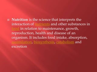 Nutrition is the science that interprets the
interaction of nutrients and other substances in
food in relation to maintenance, growth,
reproduction, health and disease of an
organism. It includes food intake, absorption,
assimilation, biosynthesis, catabolism and
excretion
 