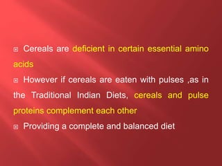  Cereals are deficient in certain essential amino
acids
 However if cereals are eaten with pulses ,as in
the Traditional Indian Diets, cereals and pulse
proteins complement each other
 Providing a complete and balanced diet
 