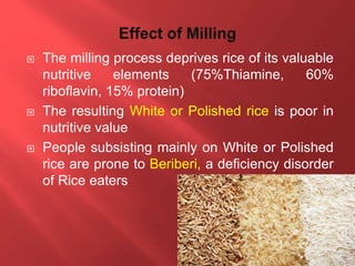  The milling process deprives rice of its valuable
nutritive elements (75%Thiamine, 60%
riboflavin, 15% protein)
 The resulting White or Polished rice is poor in
nutritive value
 People subsisting mainly on White or Polished
rice are prone to Beriberi, a deficiency disorder
of Rice eaters
 