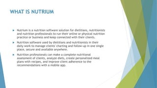 WHAT IS NUTRIUM
 Nutrium is a nutrition software solution for dietitians, nutritionists
and nutrition professionals to run their online or physical nutrition
practice or business and keep connected with their clients.
 Nutrition software used by dietitians and nutritionists in their
daily work to manage clients' charting and follow-up in one single
place, secure and available anywhere.
 Nutrition professionals can make a complete nutritional
assessment of clients, analyze diets, create personalized meal
plans with recipes, and improve client adherence to the
recommendations with a mobile app.
 