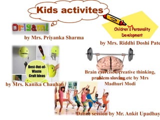 Kids activites
by Mrs. Riddhi Doshi Pate
by Mrs. Priyanka Sharma
by Mrs. Kanika Chauhan
Brain exercises, creative thinking,
problem sloving etc by Mrs
Madhuri Modi
Dance session by Mr. Ankit Upadhay