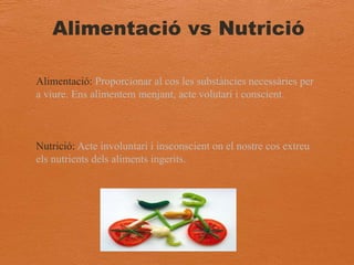Alimentació vs Nutrició
Alimentació: Proporcionar al cos les substàncies necessàries per
a viure. Ens alimentem menjant, acte volutari i conscient.
Nutrició: Acte involuntari i insconscient on el nostre cos extreu
els nutrients dels aliments ingerits.
 