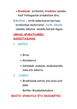  Bronkioak birikietan, bronkiolo izeneko
hodi txikiagoetan ardakatzen dira.
2.Birikiak , biriki bakoitzaren barruan,
bronkioloen muturretan , biriki albeolo
izeneko zakutxo moduko batzuk dagoz.
ARNAS APARATUAREN
GAIXOTASUNAK
1.

GRIPEA:

• Birus
• Kutsakorra
• Sintomak: ondoeza, muskuluetako
mina eta zukarra.
2.

ASMEA:
• Bronkioloak estutu eta airea ezin
pasa.
Botika= Bronkodilatadore

IRAITZ APARATUA ETA IRAISKETEA

 