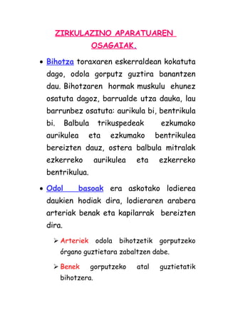 ZIRKULAZINO APARATUAREN
OSAGAIAK.
• Bihotza toraxaren eskerraldean kokatuta
dago, odola gorputz guztira banantzen
dau. Bihotzaren hormak muskulu ehunez
osatuta dagoz, barrualde utza dauka, lau
barrunbez osatuta: aurikula bi, bentrikula
bi.

Balbula

aurikulea

trikuspedeak

eta

ezkumako

ezkumako
bentrikulea

bereizten dauz, ostera balbula mitralak
ezkerreko

aurikulea

eta

ezkerreko

bentrikulua.
• Odol

basoak era askotako lodierea

daukien hodiak dira, lodieraren arabera
arteriak benak eta kapilarrak bereizten
dira.
 Arteriek

odola

bihotzetik

gorputzeko

órgano guztietara zabaltzen dabe.
 Benek

gorputzeko

bihotzera.

atal

guztietatik

 