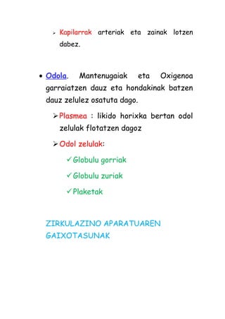 

Kapilarrak arteriak eta zainak lotzen
dabez.

• Odola.

Mantenugaiak

eta

Oxigenoa

garraiatzen dauz eta hondakinak batzen
dauz zelulez osatuta dago.
 Plasmea : likido horixka bertan odol
zelulak flotatzen dagoz
 Odol zelulak:
Globulu gorriak
Globulu zuriak
Plaketak

ZIRKULAZINO APARATUAREN
GAIXOTASUNAK

 