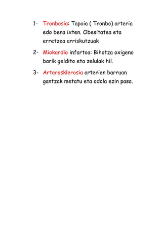 1- Tronbosia: Tapoia ( Tronbo) arteria
edo bena ixten. Obesitatea eta
erretzea arriskutzuak
2- Miokardio infartoa: Bihotza oxigeno
barik geldito eta zelulak hil.
3- Arterosklerosia arterien barruan
gantzak metatu eta odola ezin pasa.

 