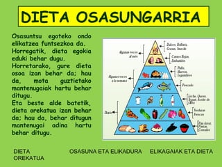 DIETA OSASUNGARRIA
Osasuntsu egoteko ondo
elikatzea funtsezkoa da.
Horregatik, dieta egokia
eduki behar dugu.
Horretarako, gure dieta
osoa izan behar da; hau
da,     mota    guztietako
mantenugaiak hartu behar
ditugu.
Eta beste alde batetik,
dieta orekatua izan behar
da; hau da, behar ditugun
mantenugai adina hartu
behar ditugu.


DIETA             OSASUNA ETA ELIKADURA   ELIKAGAIAK ETA DIETA
OREKATUA
 