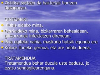 • Zistitisa sortzen da bakteriak hartzen
duzuenean.
SINTOMAK:
• Pubis aldeko mina,
• Gerrialdeko mina, bizkarraren behealdean,
giltzurrunak infektatzen direnean,
• Pixa egiteko nahia, maskuria hutsik egonda ere
• Kolore iluneko gernua, eta are odola duena.
TRATAMENDUA
Tratamendua behar duzula uste baduzu, jo
ezazu sendagilearengana.
 