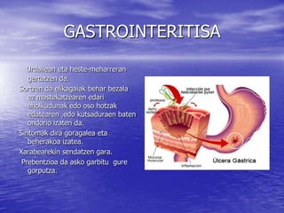 GASTROINTERITISA
Urdailean eta heste-meharreran
gertatzen da.
Sortzen da elikagaiak behar bezala
ez mastekatzearen edari
aholkudunak edo oso hotzak
edatearen ,edo kutsaduraen baten
ondorio izaten da.
Sintomak dira goragalea eta
beherakoa izatea.
Xarabearekin sendatzen gara.
Prebentzioa da asko garbitu gure
gorputza.
 