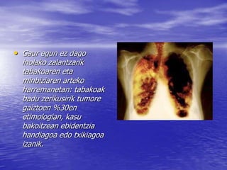 • Gaur egun ez dago
inolako zalantzarik
tabakoaren eta
minbiziaren arteko
harremanetan: tabakoak
badu zerikusirik tumore
gaiztoen %30en
etimologian, kasu
bakoitzean ebidentzia
handiagoa edo txikiagoa
izanik.
 