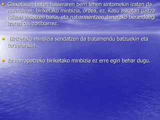 • Gaixotasun baten hasieraren berri lehen sintomekin izaten da
normalean; biriketako minbizia, ordea, ez. Kasu askotan gaitza
isilean pasatzen baita, eta nabarmentzen denerako beranduegi
izaten da, zoritxarrez.
• Biriketako minbizia sendatzen da tratamendu batzuekin eta
terapiarekin.
• Ez harrapatzeko biriketako minbizia ez erre egin behar dugu.
 