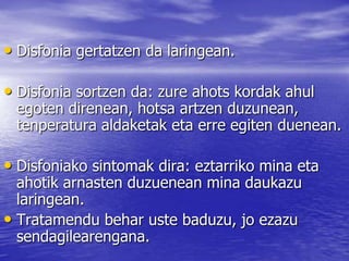 • Disfonia gertatzen da laringean.
• Disfonia sortzen da: zure ahots kordak ahul
egoten direnean, hotsa artzen duzunean,
tenperatura aldaketak eta erre egiten duenean.
• Disfoniako sintomak dira: eztarriko mina eta
ahotik arnasten duzuenean mina daukazu
laringean.
• Tratamendu behar uste baduzu, jo ezazu
sendagilearengana.
 