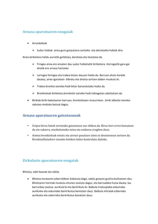 Arnasa aparatuaren osogaiak
•

Arnasbideak
 Sudur hobiak airea gure gorputzera sartzeko eta ateratzeko hobiak dira.

Airea birikietara heldu aurretik garbitzea, berotzea eta hezotzea da.
 Fringea airea ere eroaten dau sudur hobietatik birikietara. Horregaitik gara gai
ahotik ere arnasa hartzeko
 Laringea faríngea eta trakea lotzen dauzan hodia da. Barruan ahots kordak
daukaz, airea igarotean bibratu eta ahotsa sortzen daben muskulu bi.
 Trakea bronkio izeneko hodi bitan banandutako hodia da.
 Bronkioloak birikietan,bronkiolo izeneko hodi txikiagotan adarkatzen da.
•

Birikiak biriki bakotxaren barruan, bronkioloaen muturretan , biriki albeolo izeneko
zakutxo moduko batzuk dagoz.

Arnasa aparatuaren gaixotasunak
•

Gripea birus batek sortutako gaixotasun oso ohikoa da. Birus hori errez kutsatzen
da eta sukarra, muskuluetako mina eta ondoeza eragiten dauz.

•

Asmea bronkioloak estutu eta aireari pasatzen izten ez deutsienean sortzen da.
Bronkiodilatadore izeneko botiken bidez kontrolatu daiteke.

Zirkulazio aparatuaren osogaiak
Bihotza, odol basoak eta odola.
•

Bihotza toraxaren ezkerraldean kokatuta dago, odola gorputz guztira bultzatzen dau.
Bihotzaren hormak muskulu ehunez osotuta dagoz, eta barrualdea hutsa dauka, lau
barrunbez osotua: aurikula bi eta bentrikulu bi. Balbula triskuspidea eskumako
aurikulea eta eskumako bentrikulua bereizten dauz. Balbula mitralak ezkerreko
aurikulea eta ezkerreko bentrikulua banatzen dauz.

 