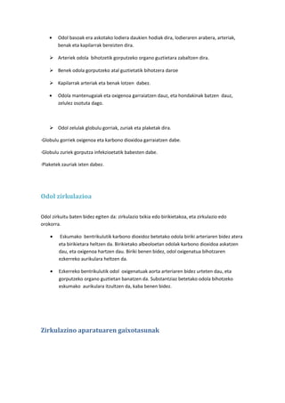 •

Odol basoak era askotako lodiera daukien hodiak dira, lodieraren arabera, arteriak,
benak eta kapilarrak bereizten dira.

 Arteriek odola bihotzetik gorputzeko organo guztietara zabaltzen dira.
 Benek odola gorputzeko atal guztietatik bihotzera daroe
 Kapilarrak arteriak eta benak lotzen dabez.
•

Odola mantenugaiak eta oxigenoa garraiatzen dauz, eta hondakinak batzen dauz,
zelulez osotuta dago.

 Odol zelulak globulu gorriak, zuriak eta plaketak dira.
·Globulu gorriek oxigenoa eta karbono dioxidoa garraiatzen dabe.
·Globulu zuriek gorputza infekzioetatik babesten dabe.
·Plaketek zauriak ixten dabez.

Odol zirkulazioa
Odol zirkuitu baten bidez egiten da: zirkulazio txikia edo birikietakoa, eta zirkulazio edo
orokorra.
•

Eskumako bentrikulutik karbono dioxidoz betetako odola biriki arteriaren bidez atera
eta birikietara heltzen da. Birikietako albeoloetan odolak karbono dioxidoa askatzen
dau, eta oxigenoa hartzen dau. Biriki benen bidez, odol oxigenatua bihotzaren
ezkerreko aurikulara heltzen da.

•

Ezkerreko bentrikulutik odol oxigenatuak aorta arteriaren bidez urteten dau, eta
gorputzeko organo guztietan banatzen da. Substantziaz betetako odola bihotzeko
eskumako aurikulara itzultzen da, kaba benen bidez.

Zirkulazino aparatuaren gaixotasunak

 