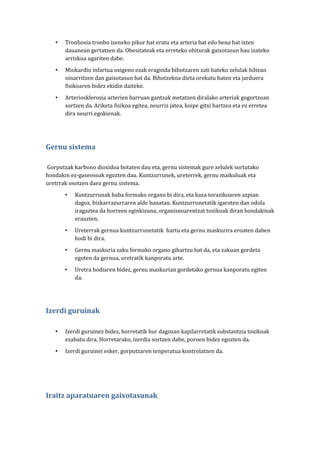 •

Tronbosia tronbo izeneko pikor bat eratu eta arteria bat edo bena bat ixten
dauanean gertatzen da. Obesitateak eta erreteko ohiturak gaixotasun hau izateko
arriskua ugariten dabe.

•

Miokardio infartua oxigeno ezak eraginda bihotzaren zati bateko zelulak hiltean
oinarritzen dan gaixotasun bat da. Bihotzekoa dieta orekatu baten eta jarduera
fisikoaren bidez ekidin daiteke.

•

Arteriosklerosia arterien barruan gantzak metatzen diralako arteriak gogortzean
sortzen da. Ariketa fisikoa egitea, neurriz jatea, koipe gitxi hartzea eta ez erretea
dira neurri egokienak.

Gernu sistema
Gorputzak karbono dioxidoa botaten dau eta, gernu sistemak gure zelulek sortutako
hondakin ez-gaseosoak egozten dau. Kuntzurrunek, ureterrek, gernu maikuluak eta
uretrrak osotzen daez gernu sistema.
•

Kuntzurrunak baba formako organo bi dira, eta kaxa torazikoaren azpian
dagoz, bizkarrazurraren alde banatan. Kuntzurrunetatik igaroten dan odola
iragaztea da horreen eginkizuna, organisnoarentzat toxikoak diran hondakinak
erauzten.

•

Ureterrak gernua kuntzurrunetatik hartu eta gernu maskurira eroaten daben
hodi bi dira.

•

Gernu maskuria zaku formako organo gihartzu bat da, eta zakuan gordeta
egoten da gernua, uretratik kanporatu arte.

•

Uretra hodiaren bidez, gernu maskurian gordetako gernua kanporatu egiten
da.

Izerdi guruinak
•

Izerdi guruinez bidez, horretatik hur dagozan kapilarretatik substantzia toxikoak
ezabatu dira. Horretarako, izerdia sortzen dabe, poroen bidez egozten da.

•

Izerdi guruinei esker, gorputzaren tenperatua kontrolatzen da.

Iraitz aparatuaren gaixotasunak

 