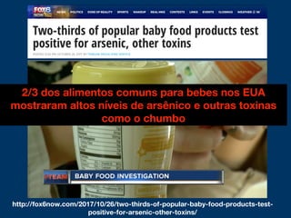 2/3 dos alimentos comuns para bebes nos EUA
mostraram altos níveis de arsênico e outras toxinas
como o chumbo
http://fox6now.com/2017/10/26/two-thirds-of-popular-baby-food-products-test-
positive-for-arsenic-other-toxins/
 