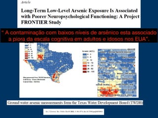 “ A contaminação com baixos níveis de arsênico esta associado
a piora da escala cognitiva em adultos e idosos nos EUA”.
 