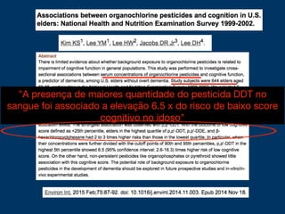 "A presença de maiores quantidade do pesticida DDT no
sangue foi associado a elevação 6.5 x do risco de baixo score
cognitivo no idoso"
 