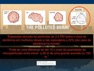 “ Pode ter uma diferença de até 10 x mais da quantidade de
micropartículas entre morar a 50 m de uma grande avenida ou 150
m.”
“Exposição elevada de partículas de 2,5 PM dobra o risco de
demência em mulheres idosas e isto eqüivaleria a 22% dos caso de
demência no mundo”
 