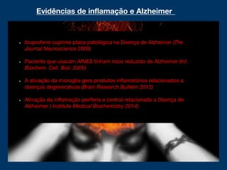 Evidências de inflamação e Alzheimer
Ibuprofeno suprime placa patológica na Doença de Alzheimer (The
Journal Neuroscience 2000)
Paciente que usavam AINES tinham risco reduzido de Alzheimer (Int.
Biochem. Cell. Biol. 2005)
A ativação da microglia gera produtos inflamatórios relacionados a
doenças degenerativas (Brain Research Bulletin 2012)
Ativação da inflamação periferia e central relacionado a Doença de
Alzheimer ( Institute Medical Biochemistry 2014)
 