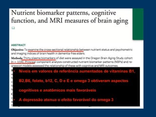 • Níveis em valores de referência aumentados de vitaminas B1,
B2,B6, folato, b12, C, D e E e omega 3 obtiveram aspectos
cognitivos e anatômicos mais favoráveis
• A depressão atenua o efeito favorável do omega 3
 
