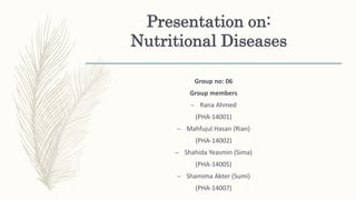 Presentation on:
Nutritional Diseases
Group no: 06
Group members
– Rana Ahmed
(PHA-14001)
– Mahfujul Hasan (Rian)
(PHA-14002)
– Shahida Yeasmin (Sima)
(PHA-14005)
– Shamima Akter (Sumi)
(PHA-14007)
 