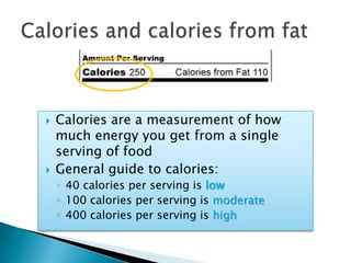 Calories and calories from fatCalories are a measurement of how much energy you get from a single serving of foodGeneral guide to calories:40 calories per serving is low100 calories per serving is moderate400 calories per serving is high