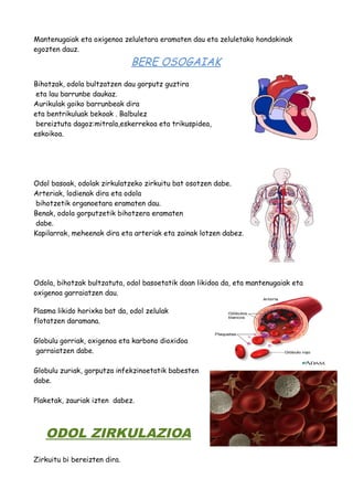 Mantenugaiak eta oxigenoa zeluletara eramaten dau eta zeluletako hondakinak 
egozten dauz. 
BERE OSOGAIAK 
Bihotzak, odola bultzatzen dau gorputz guztira 
eta lau barrunbe daukaz. 
Aurikulak goiko barrunbeak dira 
eta bentrikuluak bekoak . Balbulez 
bereiztuta dagoz:mitrala,eskerrekoa eta trikuspidea, 
eskoikoa. 
Odol basoak, odolak zirkulatzeko zirkuitu bat osotzen dabe. 
Arteriak, lodienak dira eta odola 
bihotzetik organoetara eramaten dau. 
Benak, odola gorputzetik bihotzera eramaten 
dabe. 
Kapilarrak, meheenak dira eta arteriak eta zainak lotzen dabez. 
Odola, bihotzak bultzatuta, odol basoetatik doan likidoa da, eta mantenugaiak eta 
oxigenoa garraiatzen dau. 
Plasma likido horixka bat da, odol zelulak 
flotatzen daramana. 
Globulu gorriak, oxigenoa eta karbono dioxidoa 
garraiatzen dabe. 
Globulu zuriak, gorputza infekzinoetatik babesten 
dabe. 
Plaketak, zauriak izten dabez. 
ODOL ZIRKULAZIOA 
Zirkuitu bi bereizten dira. 
 