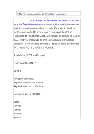 1. NUTS (Nomenclaturas de Unidades Territoriais)

                As NUTS (Nomeclaturas de Unidades Territoriais -
para fins Estatísticos) designam as subregiões estatísticas em que
se divide o território dos países da União Europeia, incluindo o
território português. De acordo com o Regulamento (CE) n.º
1059/2003 do Parlamento Europeu e do Conselho de 26 de Maio de
2003, relativo à instituição de uma Nomenclatura Comum das
Unidades Territoriais Estatísticas (NUTS), estas estão subdivididas
em 3 níveis: NUTS I, NUTS II e NUTS III.


Subdivisões NUTS em Portugal


Em Portugal há 3 NUTS:


NUTS I:


Portugal Continental;
Região Autónoma dos Açores;
Região Autónoma da Madeira;


subdivididas em 7 NUTS II :


Norte;
Centro;
Lisboa;
Alentejo;
Algarve;
 