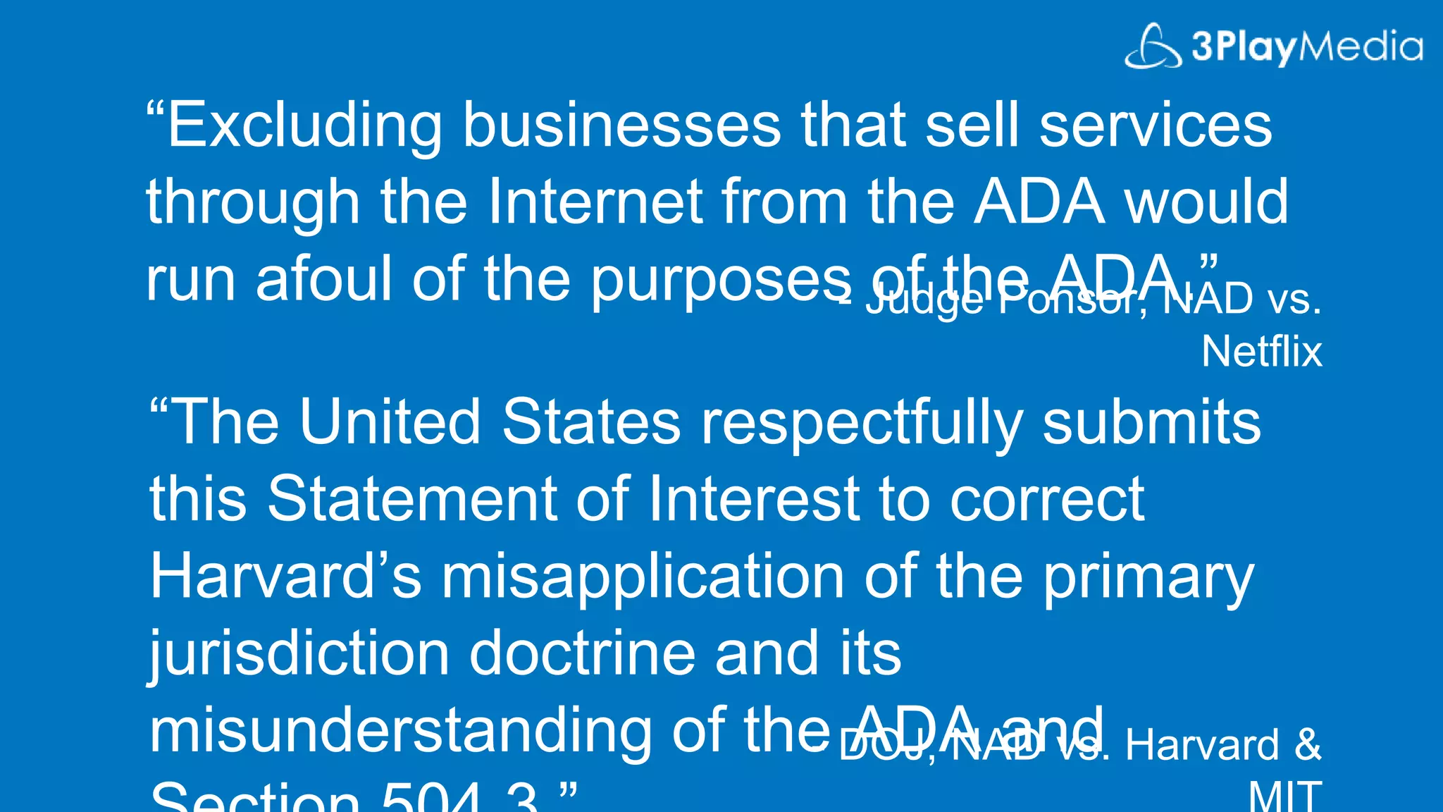 “Excluding businesses that sell services
through the Internet from the ADA would
run afoul of the purposes of the ADA.”
“The United States respectfully submits
this Statement of Interest to correct
Harvard’s misapplication of the primary
jurisdiction doctrine and its
misunderstanding of the ADA and
- Judge Ponsor, NAD vs.
Netflix
- DOJ, NAD vs. Harvard &
 