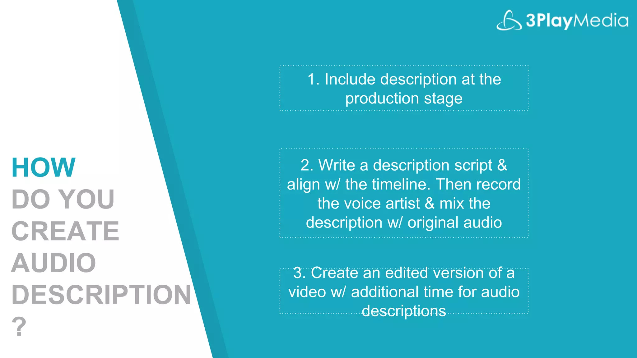 1. Include description at the
production stage
2. Write a description script &
align w/ the timeline. Then record
the voice artist & mix the
description w/ original audio
3. Create an edited version of a
video w/ additional time for audio
descriptions
HOW
DO YOU
CREATE
AUDIO
DESCRIPTION
?
 