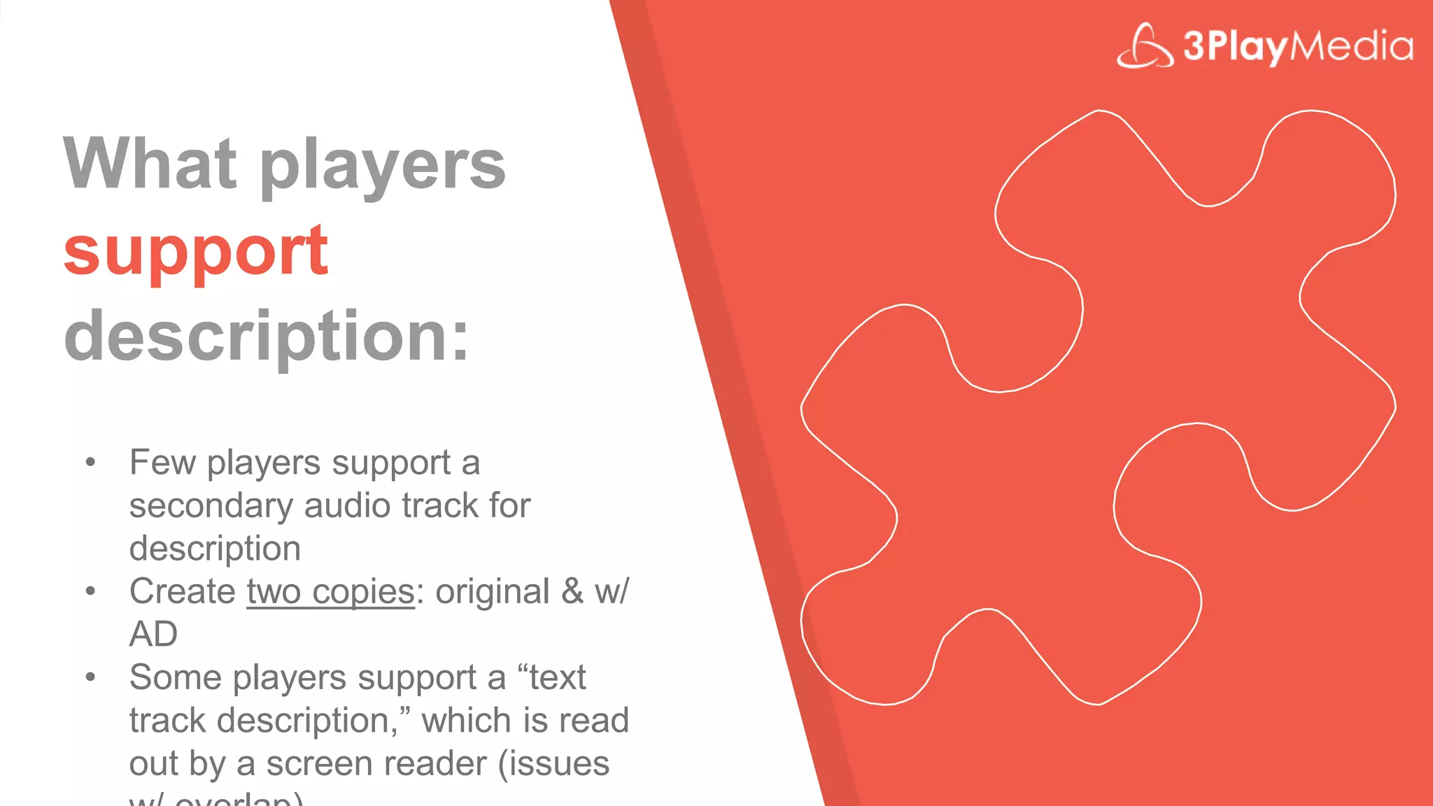 What players
support
description:
• Few players support a
secondary audio track for
description
• Create two copies: original & w/
AD
• Some players support a “text
track description,” which is read
out by a screen reader (issues
 